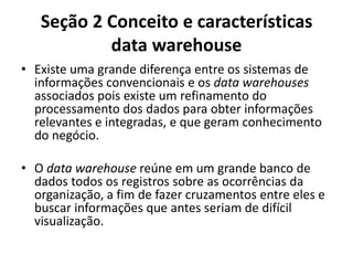 Seção 2 Conceito e características
data warehouse
• Existe uma grande diferença entre os sistemas de
informações convencionais e os data warehouses
associados pois existe um refinamento do
processamento dos dados para obter informações
relevantes e integradas, e que geram conhecimento
do negócio.
• O data warehouse reúne em um grande banco de
dados todos os registros sobre as ocorrências da
organização, a fim de fazer cruzamentos entre eles e
buscar informações que antes seriam de difícil
visualização.
 
