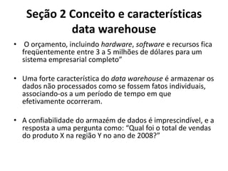 Seção 2 Conceito e características
data warehouse
• O orçamento, incluindo hardware, software e recursos fica
freqüentemente entre 3 a 5 milhões de dólares para um
sistema empresarial completo”
• Uma forte característica do data warehouse é armazenar os
dados não processados como se fossem fatos individuais,
associando-os a um período de tempo em que
efetivamente ocorreram.
• A confiabilidade do armazém de dados é imprescindível, e a
resposta a uma pergunta como: “Qual foi o total de vendas
do produto X na região Y no ano de 2008?”
 