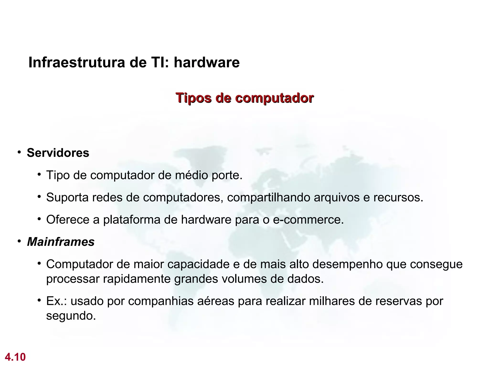 Infraestrutura de TI: hardware

                                Tipos de computador


  • Servidores
        • Tipo de computador de médio porte.
        • Suporta redes de computadores, compartilhando arquivos e recursos.
        • Oferece a plataforma de hardware para o e-commerce.
  • Mainframes
        • Computador de maior capacidade e de mais alto desempenho que consegue
          processar rapidamente grandes volumes de dados.
        • Ex.: usado por companhias aéreas para realizar milhares de reservas por
          segundo.


4.10
 