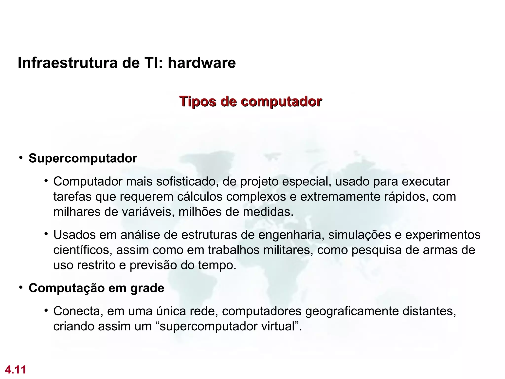 Infraestrutura de TI: hardware

                              Tipos de computador


  • Supercomputador
       • Computador mais sofisticado, de projeto especial, usado para executar
         tarefas que requerem cálculos complexos e extremamente rápidos, com
         milhares de variáveis, milhões de medidas.
       • Usados em análise de estruturas de engenharia, simulações e experimentos
         científicos, assim como em trabalhos militares, como pesquisa de armas de
         uso restrito e previsão do tempo.
  • Computação em grade
       • Conecta, em uma única rede, computadores geograficamente distantes,
         criando assim um “supercomputador virtual”.


4.11
 