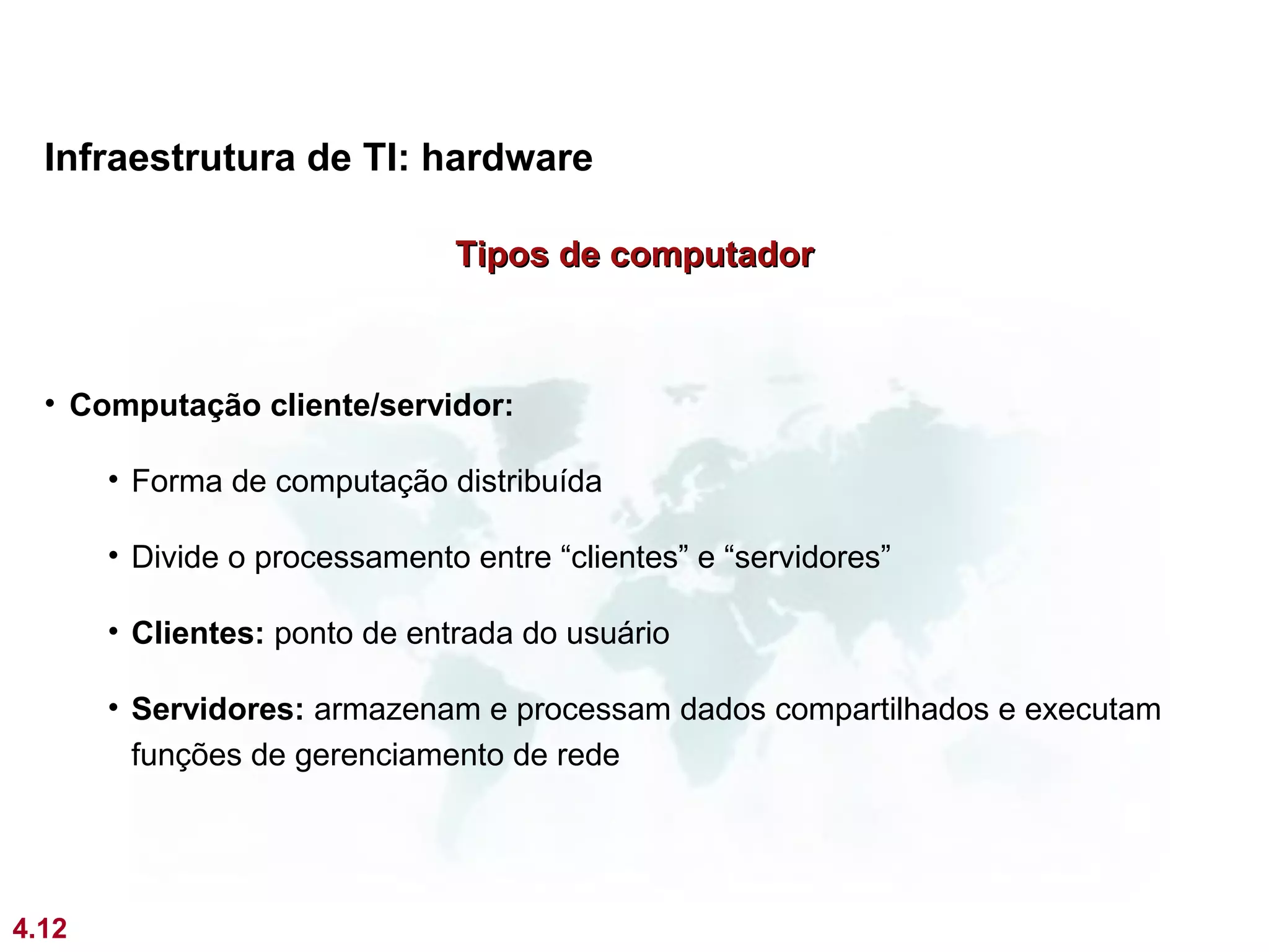 Infraestrutura de TI: hardware

                               Tipos de computador



  • Computação cliente/servidor:

       • Forma de computação distribuída

       • Divide o processamento entre “clientes” e “servidores”

       • Clientes: ponto de entrada do usuário

       • Servidores: armazenam e processam dados compartilhados e executam
         funções de gerenciamento de rede




4.12
 