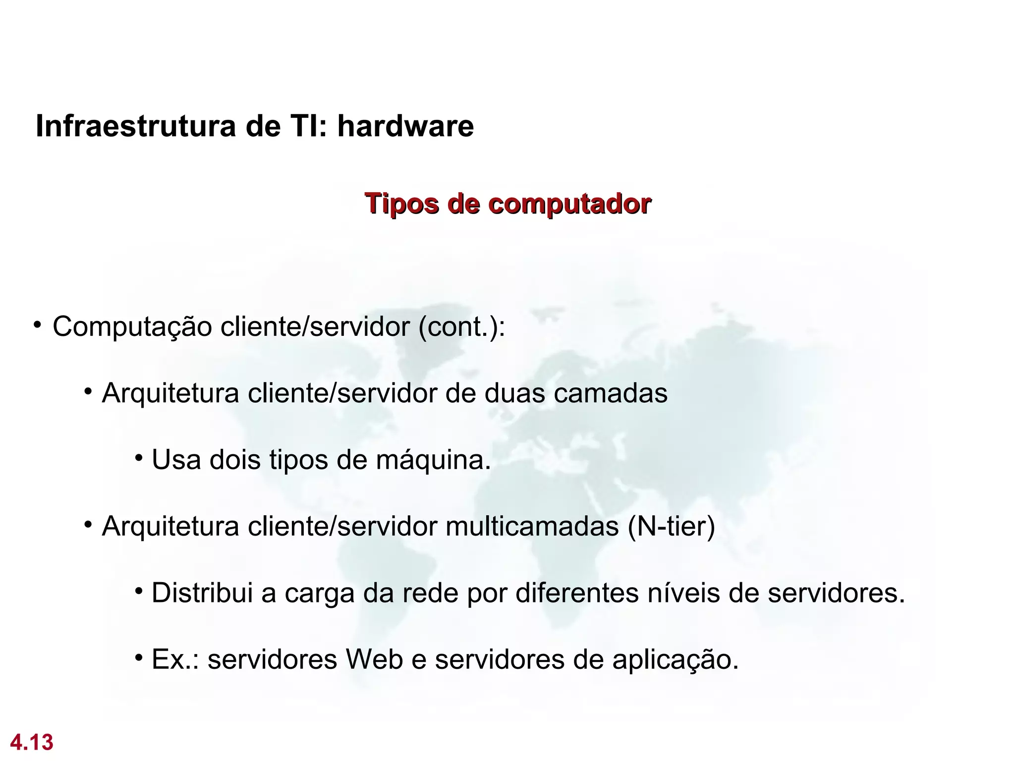 Infraestrutura de TI: hardware

                              Tipos de computador



  • Computação cliente/servidor (cont.):

       • Arquitetura cliente/servidor de duas camadas

           • Usa dois tipos de máquina.

       • Arquitetura cliente/servidor multicamadas (N-tier)

           • Distribui a carga da rede por diferentes níveis de servidores.

           • Ex.: servidores Web e servidores de aplicação.

4.13
 