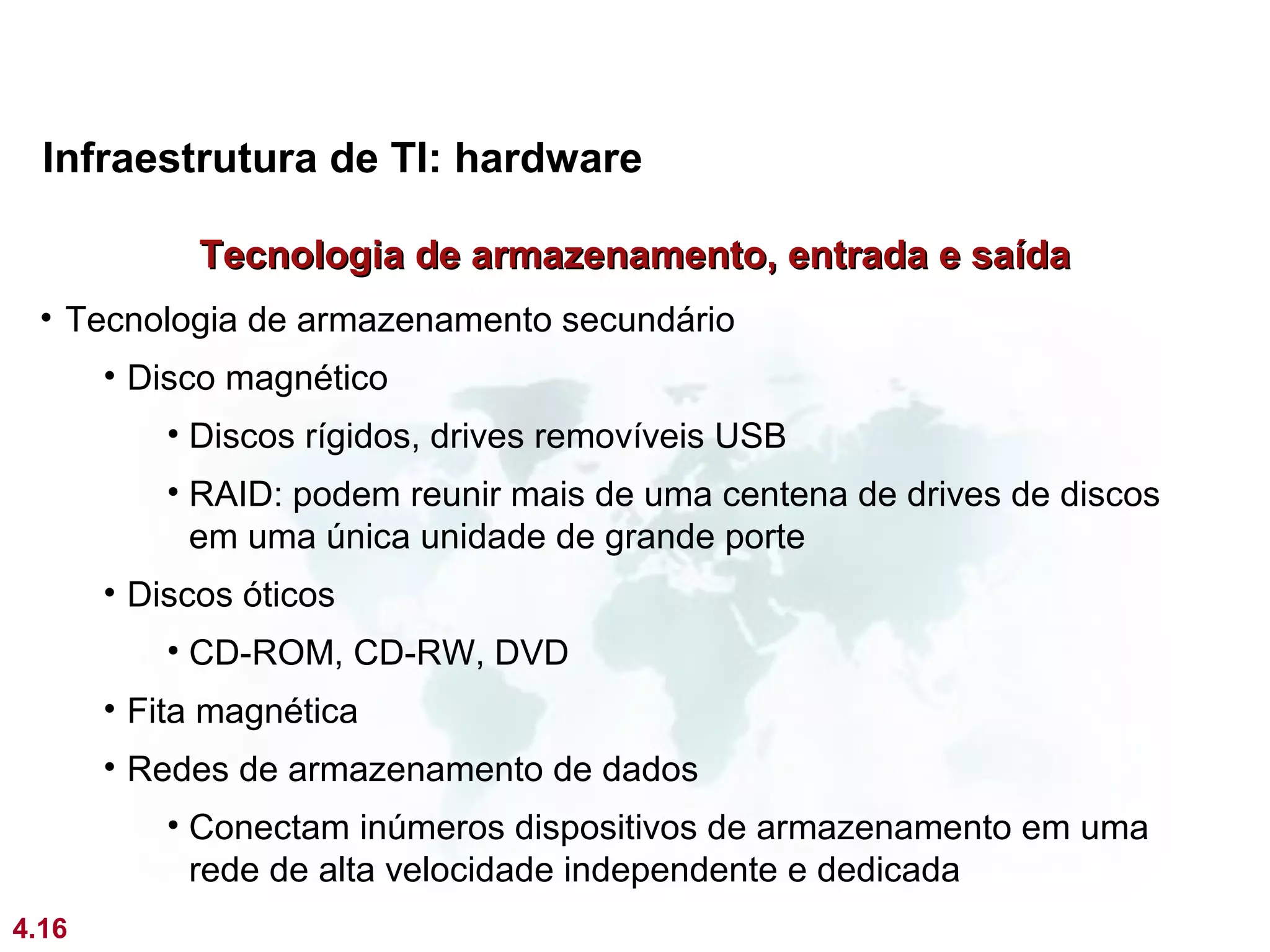 Infraestrutura de TI: hardware

             Tecnologia de armazenamento, entrada e saída
 • Tecnologia de armazenamento secundário
       • Disco magnético
           • Discos rígidos, drives removíveis USB
           • RAID: podem reunir mais de uma centena de drives de discos
             em uma única unidade de grande porte
       • Discos óticos
           • CD-ROM, CD-RW, DVD
       • Fita magnética
       • Redes de armazenamento de dados
           • Conectam inúmeros dispositivos de armazenamento em uma
             rede de alta velocidade independente e dedicada
4.16
 