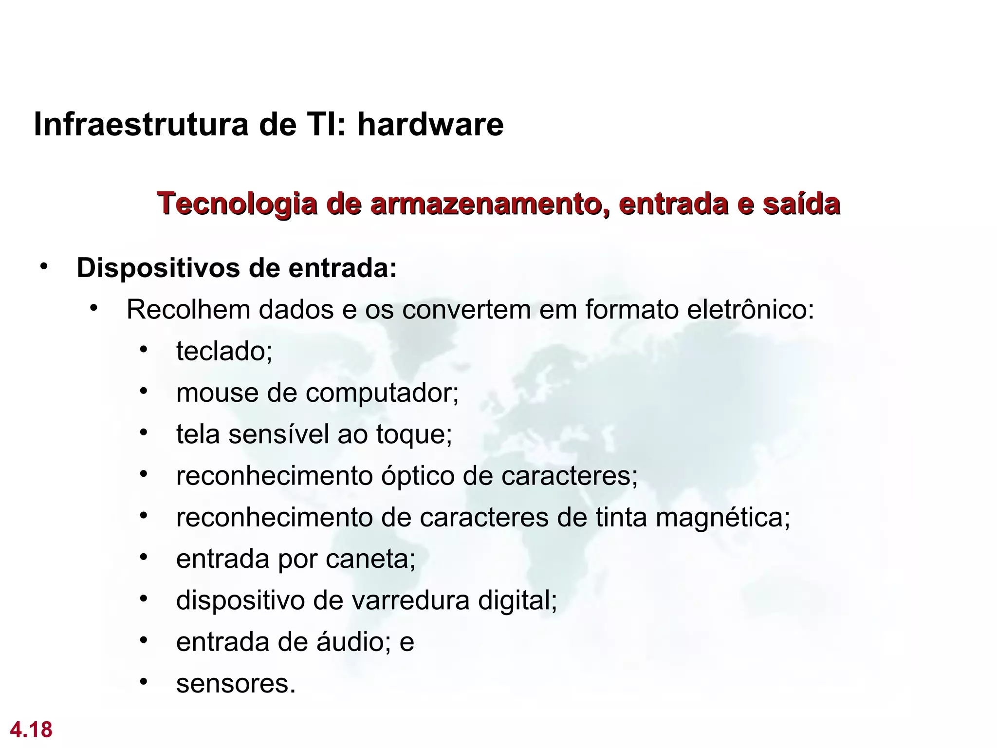 Infraestrutura de TI: hardware

            Tecnologia de armazenamento, entrada e saída

  •    Dispositivos de entrada:
        • Recolhem dados e os convertem em formato eletrônico:
           • teclado;
           • mouse de computador;
           • tela sensível ao toque;
           • reconhecimento óptico de caracteres;
           • reconhecimento de caracteres de tinta magnética;
           • entrada por caneta;
           • dispositivo de varredura digital;
           • entrada de áudio; e
           • sensores.
4.18
 