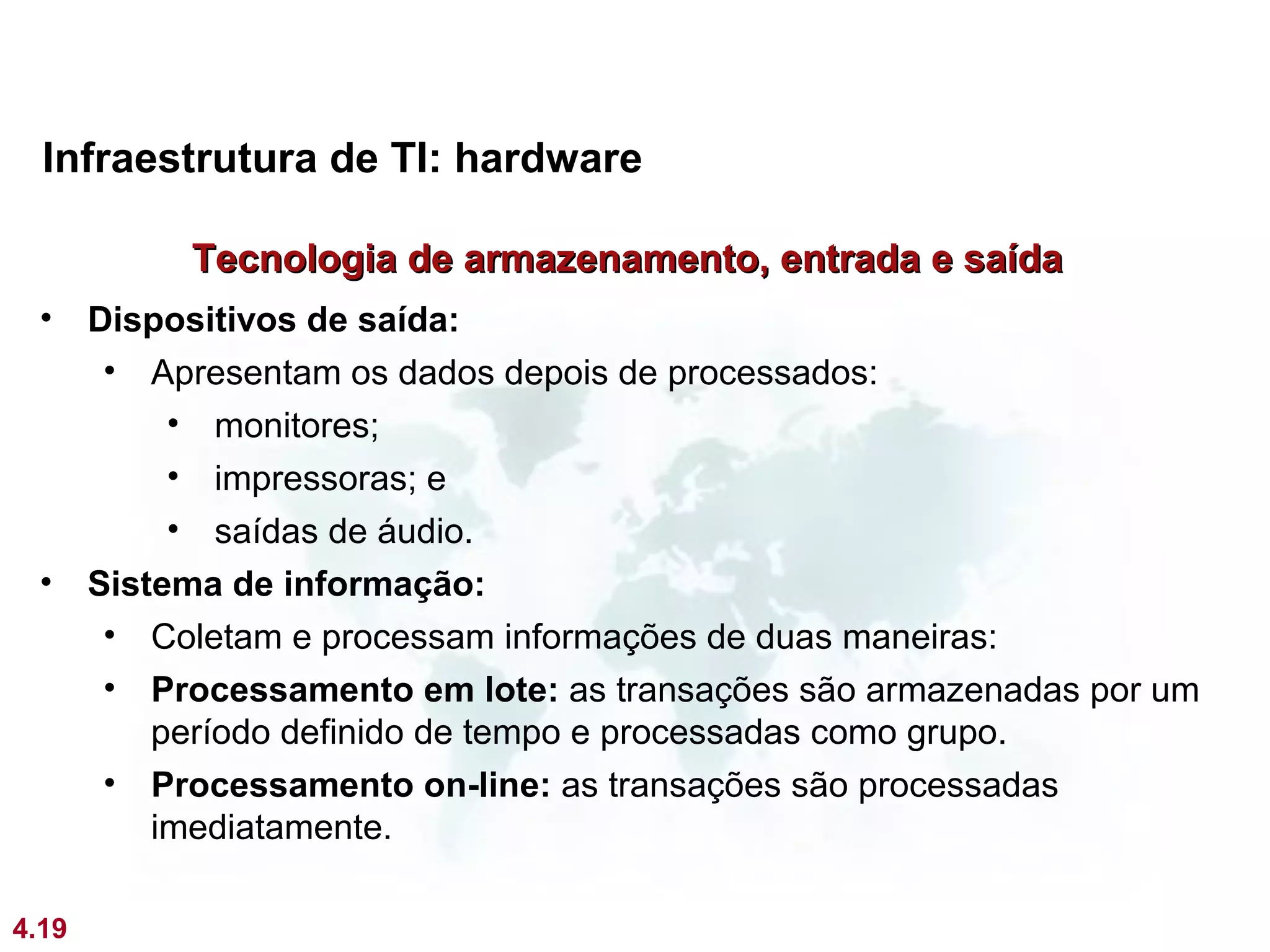 Infraestrutura de TI: hardware

            Tecnologia de armazenamento, entrada e saída
 •     Dispositivos de saída:
        • Apresentam os dados depois de processados:
            • monitores;
            • impressoras; e
            • saídas de áudio.
 •     Sistema de informação:
        • Coletam e processam informações de duas maneiras:
        • Processamento em lote: as transações são armazenadas por um
           período definido de tempo e processadas como grupo.
        • Processamento on-line: as transações são processadas
           imediatamente.

4.19
 
