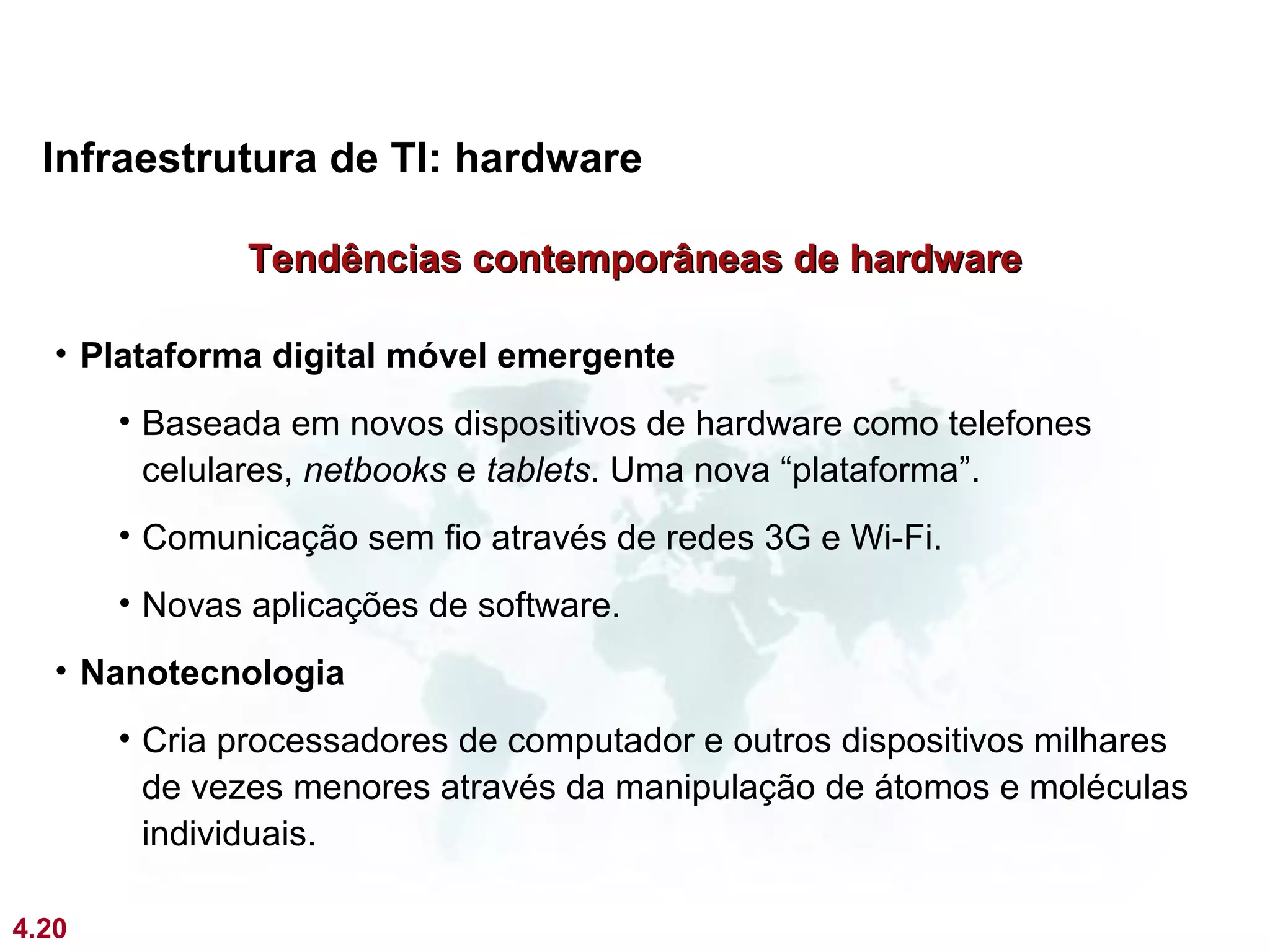 Infraestrutura de TI: hardware

              Tendências contemporâneas de hardware

   • Plataforma digital móvel emergente
       • Baseada em novos dispositivos de hardware como telefones
         celulares, netbooks e tablets. Uma nova “plataforma”.
       • Comunicação sem fio através de redes 3G e Wi-Fi.
       • Novas aplicações de software.
   • Nanotecnologia
       • Cria processadores de computador e outros dispositivos milhares
         de vezes menores através da manipulação de átomos e moléculas
         individuais.

4.20
 