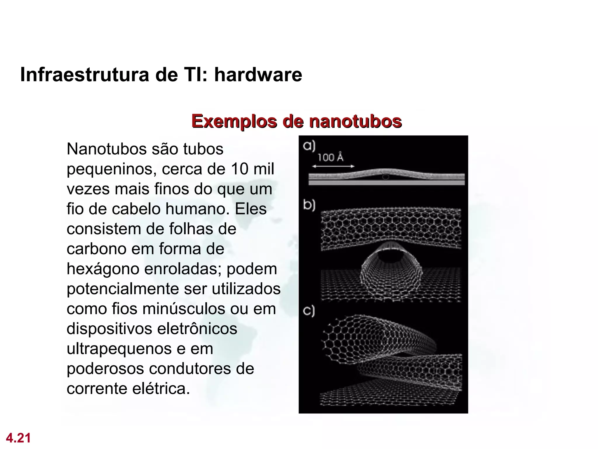 Infraestrutura de TI: hardware

                       Exemplos de nanotubos
       Nanotubos são tubos
       pequeninos, cerca de 10 mil
       vezes mais finos do que um
       fio de cabelo humano. Eles
       consistem de folhas de
       carbono em forma de
       hexágono enroladas; podem
       potencialmente ser utilizados
       como fios minúsculos ou em
       dispositivos eletrônicos
       ultrapequenos e em
       poderosos condutores de
       corrente elétrica.

4.21
 