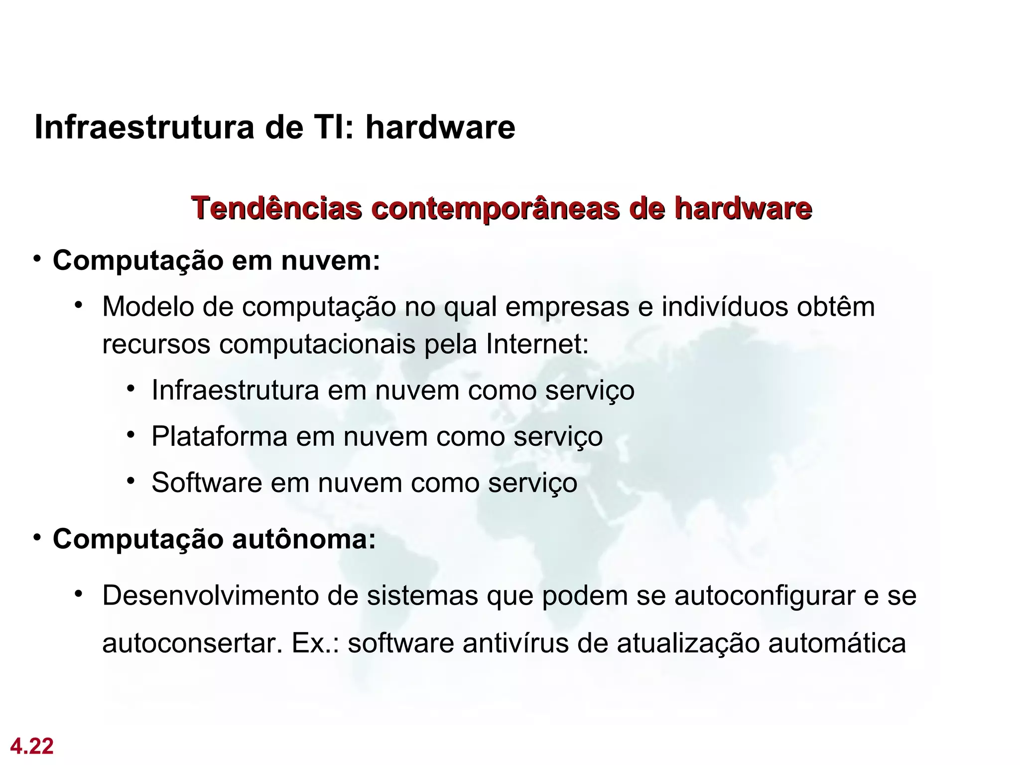 Infraestrutura de TI: hardware

                Tendências contemporâneas de hardware
 • Computação em nuvem:
       • Modelo de computação no qual empresas e indivíduos obtêm
         recursos computacionais pela Internet:
          • Infraestrutura em nuvem como serviço
          • Plataforma em nuvem como serviço
          • Software em nuvem como serviço
 • Computação autônoma:
       • Desenvolvimento de sistemas que podem se autoconfigurar e se
         autoconsertar. Ex.: software antivírus de atualização automática


4.22
 