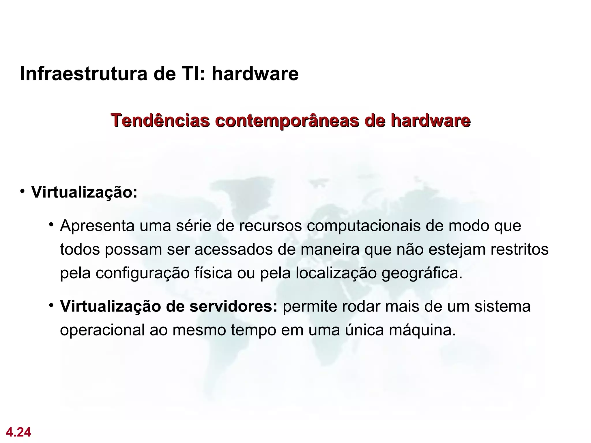 Infraestrutura de TI: hardware

               Tendências contemporâneas de hardware


  • Virtualização:

       • Apresenta uma série de recursos computacionais de modo que
         todos possam ser acessados de maneira que não estejam restritos
         pela configuração física ou pela localização geográfica.
       • Virtualização de servidores: permite rodar mais de um sistema
         operacional ao mesmo tempo em uma única máquina.




4.24
 