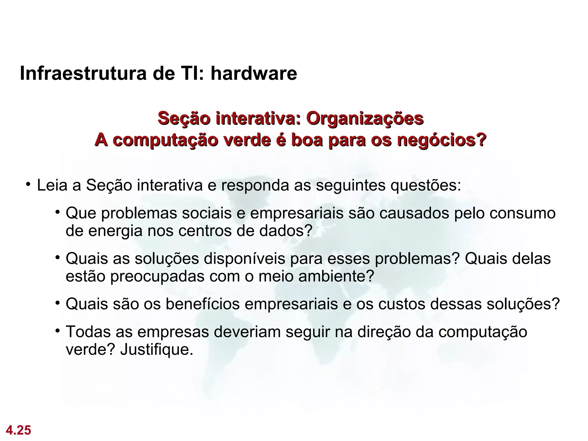 Infraestrutura de TI: hardware

                  Seção interativa: Organizações
            A computação verde é boa para os negócios?

   • Leia a Seção interativa e responda as seguintes questões:
       • Que problemas sociais e empresariais são causados pelo consumo
         de energia nos centros de dados?
       • Quais as soluções disponíveis para esses problemas? Quais delas
         estão preocupadas com o meio ambiente?
       • Quais são os benefícios empresariais e os custos dessas soluções?
       • Todas as empresas deveriam seguir na direção da computação
         verde? Justifique.



4.25
 