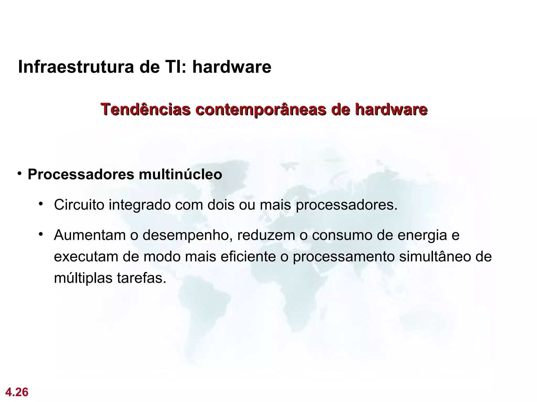 Infraestrutura de TI: hardware

               Tendências contemporâneas de hardware


 • Processadores multinúcleo

       • Circuito integrado com dois ou mais processadores.

       • Aumentam o desempenho, reduzem o consumo de energia e
         executam de modo mais eficiente o processamento simultâneo de
         múltiplas tarefas.




4.26
 