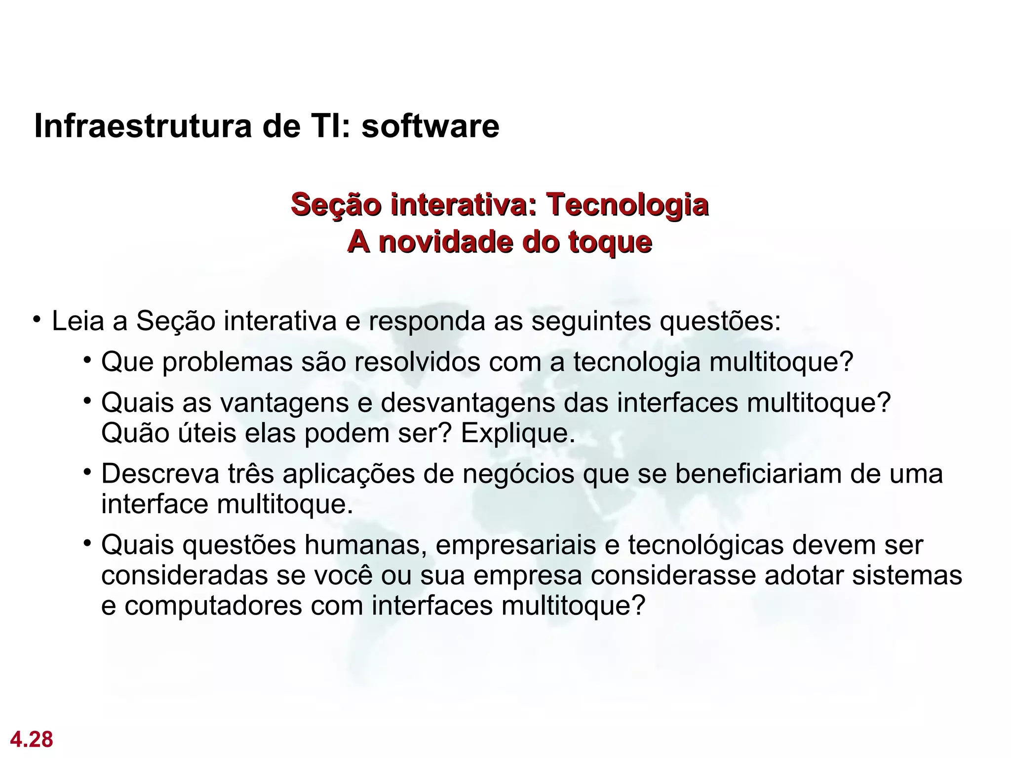 Infraestrutura de TI: software

                    Seção interativa: Tecnologia
                       A novidade do toque

 • Leia a Seção interativa e responda as seguintes questões:
     • Que problemas são resolvidos com a tecnologia multitoque?
     • Quais as vantagens e desvantagens das interfaces multitoque?
       Quão úteis elas podem ser? Explique.
     • Descreva três aplicações de negócios que se beneficiariam de uma
       interface multitoque.
     • Quais questões humanas, empresariais e tecnológicas devem ser
       consideradas se você ou sua empresa considerasse adotar sistemas
       e computadores com interfaces multitoque?



4.28
 