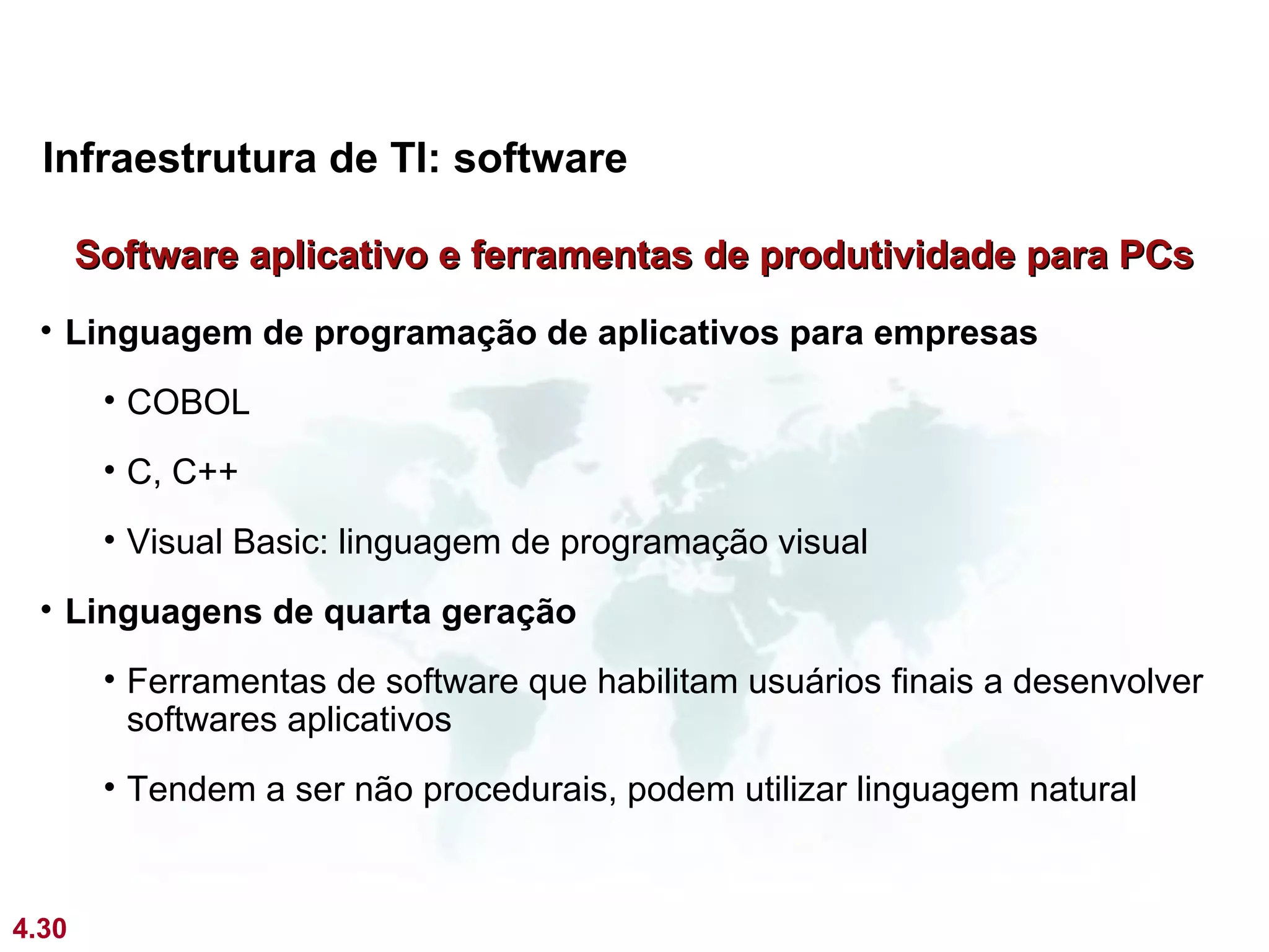 Infraestrutura de TI: software

       Software aplicativo e ferramentas de produtividade para PCs
 • Linguagem de programação de aplicativos para empresas
        • COBOL
        • C, C++
        • Visual Basic: linguagem de programação visual
 • Linguagens de quarta geração
        • Ferramentas de software que habilitam usuários finais a desenvolver
          softwares aplicativos
        • Tendem a ser não procedurais, podem utilizar linguagem natural


4.30
 