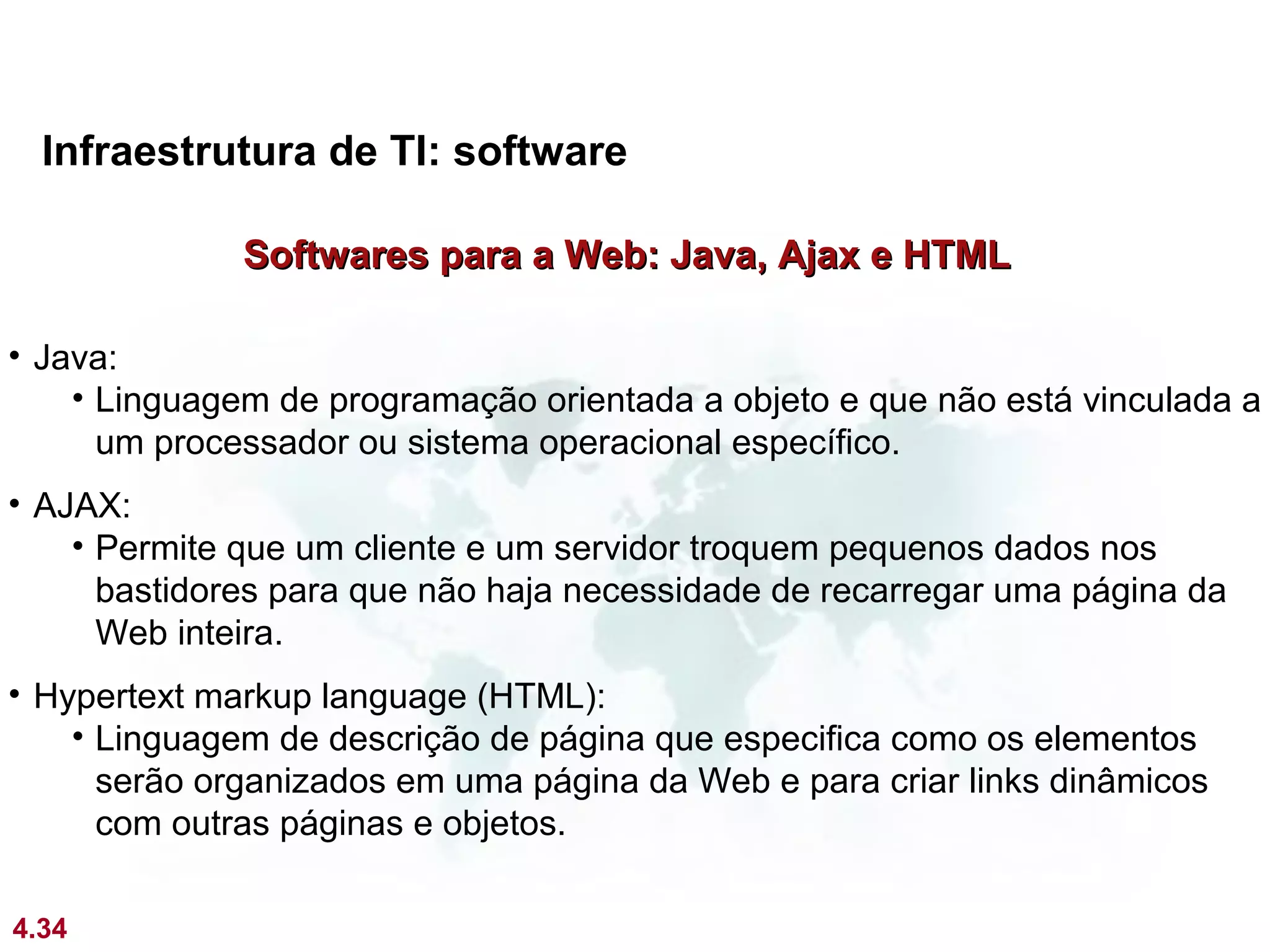 Infraestrutura de TI: software

              Softwares para a Web: Java, Ajax e HTML

• Java:
    • Linguagem de programação orientada a objeto e que não está vinculada a
      um processador ou sistema operacional específico.
• AJAX:
    • Permite que um cliente e um servidor troquem pequenos dados nos
      bastidores para que não haja necessidade de recarregar uma página da
      Web inteira.
• Hypertext markup language (HTML):
    • Linguagem de descrição de página que especifica como os elementos
      serão organizados em uma página da Web e para criar links dinâmicos
      com outras páginas e objetos.

4.34
 