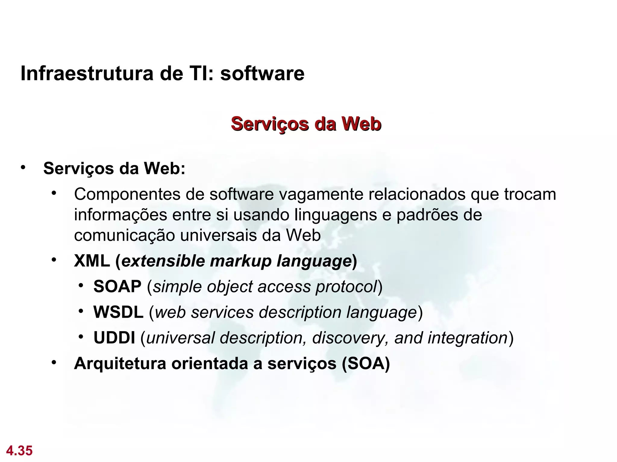 Infraestrutura de TI: software

                           Serviços da Web

  • Serviços da Web:
     • Componentes de software vagamente relacionados que trocam
       informações entre si usando linguagens e padrões de
       comunicação universais da Web
     • XML (extensible markup language)
        • SOAP (simple object access protocol)
        • WSDL (web services description language)
        • UDDI (universal description, discovery, and integration)
     • Arquitetura orientada a serviços (SOA)




4.35
 