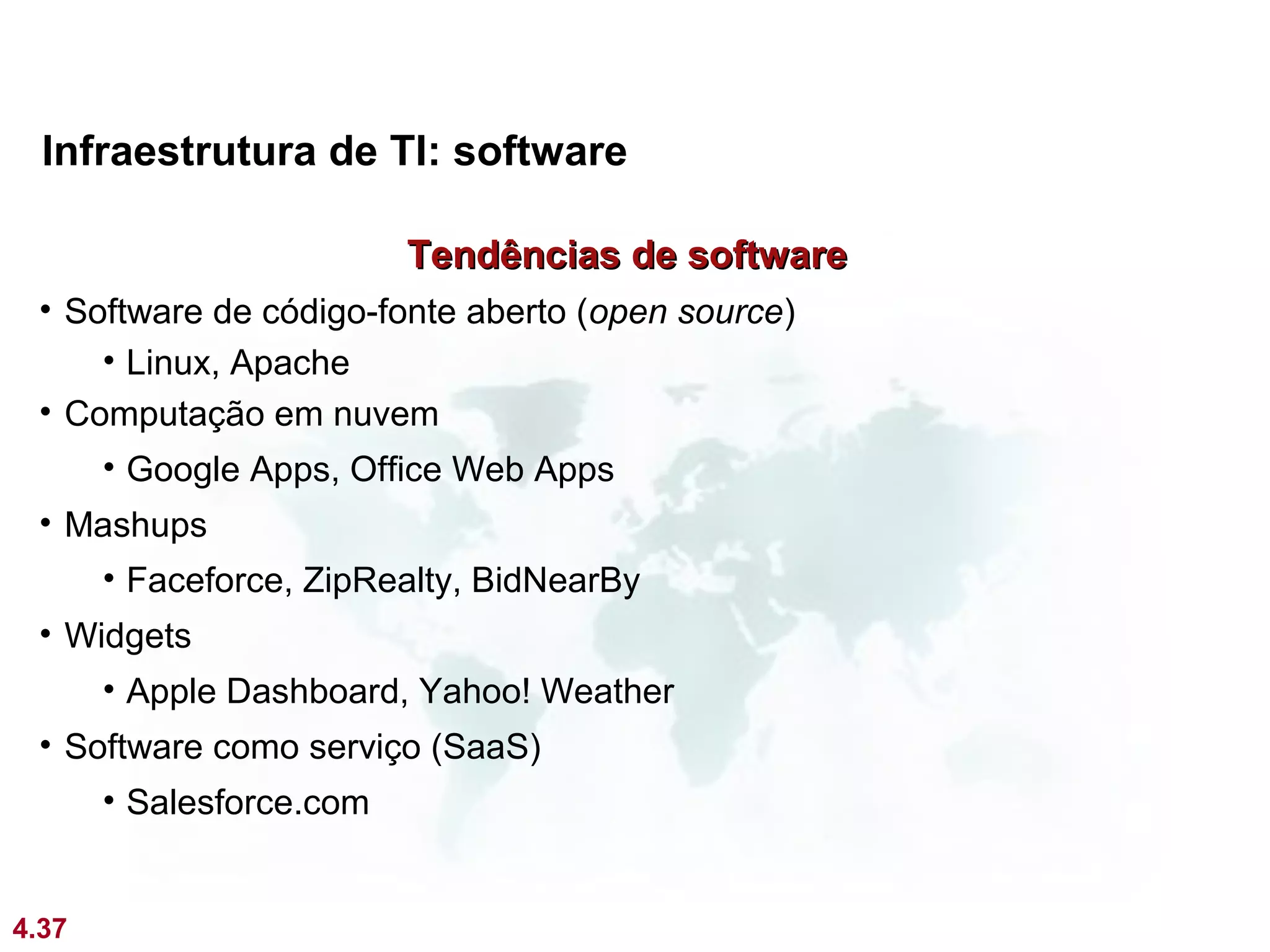 Infraestrutura de TI: software

                          Tendências de software
 • Software de código-fonte aberto (open source)
     • Linux, Apache
 • Computação em nuvem
       • Google Apps, Office Web Apps
 • Mashups
       • Faceforce, ZipRealty, BidNearBy
 • Widgets
       • Apple Dashboard, Yahoo! Weather
 • Software como serviço (SaaS)
       • Salesforce.com


4.37
 