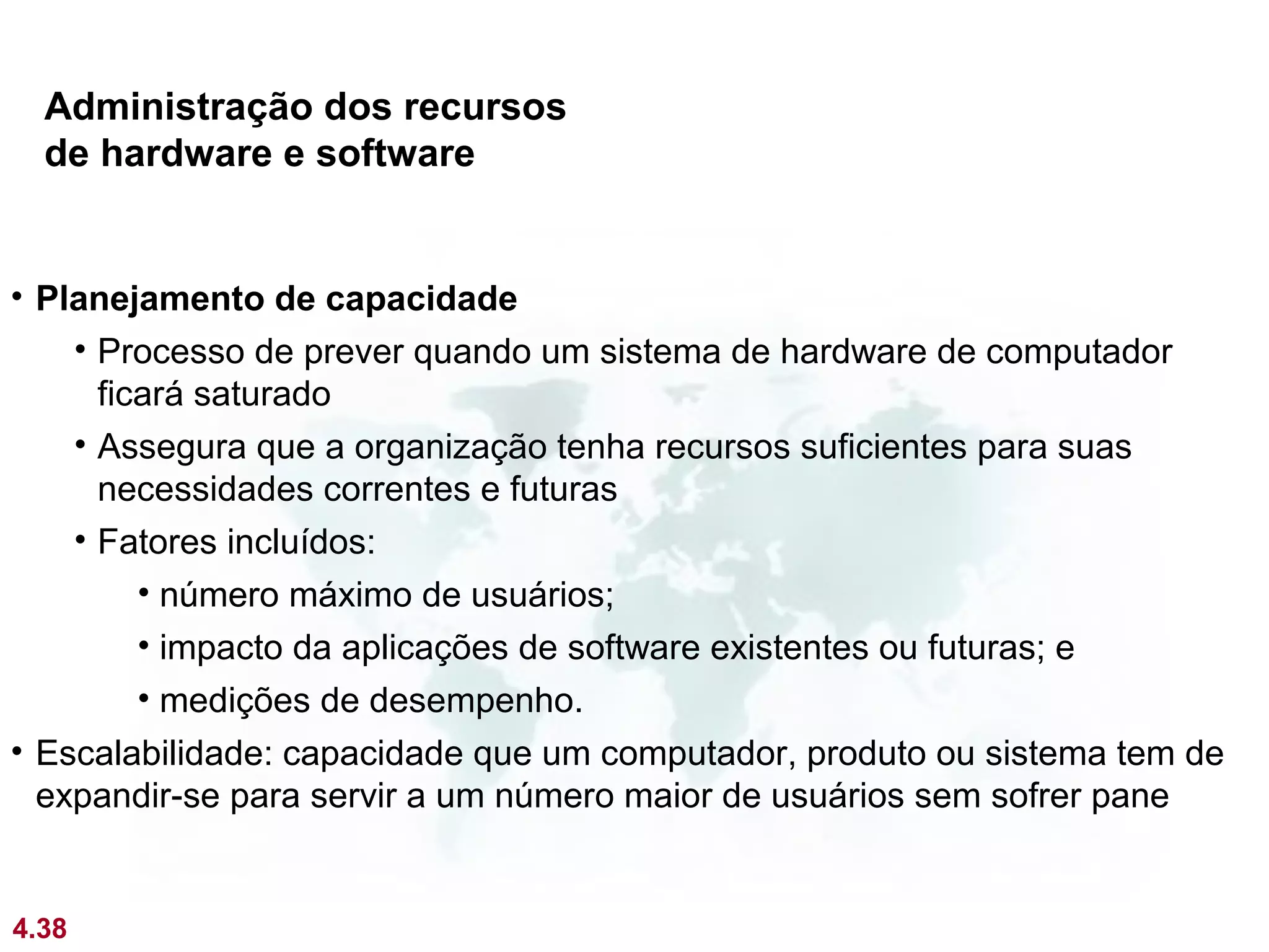 Administração dos recursos
  de hardware e software


• Planejamento de capacidade
    • Processo de prever quando um sistema de hardware de computador
      ficará saturado
    • Assegura que a organização tenha recursos suficientes para suas
      necessidades correntes e futuras
    • Fatores incluídos:
         • número máximo de usuários;
         • impacto da aplicações de software existentes ou futuras; e
         • medições de desempenho.
• Escalabilidade: capacidade que um computador, produto ou sistema tem de
  expandir-se para servir a um número maior de usuários sem sofrer pane


4.38
 