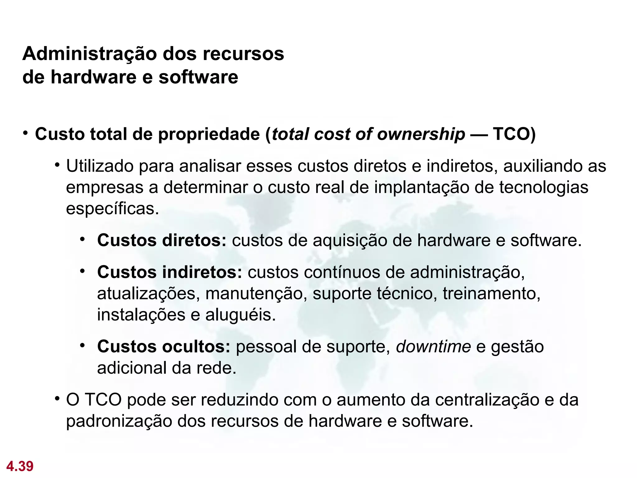 Administração dos recursos
  de hardware e software

  • Custo total de propriedade (total cost of ownership — TCO)
       • Utilizado para analisar esses custos diretos e indiretos, auxiliando as
         empresas a determinar o custo real de implantação de tecnologias
         específicas.
          • Custos diretos: custos de aquisição de hardware e software.
          • Custos indiretos: custos contínuos de administração,
            atualizações, manutenção, suporte técnico, treinamento,
            instalações e aluguéis.
          • Custos ocultos: pessoal de suporte, downtime e gestão
            adicional da rede.
       • O TCO pode ser reduzindo com o aumento da centralização e da
         padronização dos recursos de hardware e software.

4.39
 