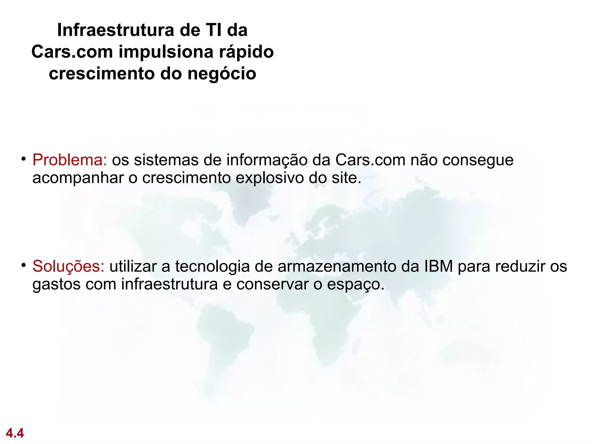 Infraestrutura de TI da
      Cars.com impulsiona rápido
       crescimento do negócio



  • Problema: os sistemas de informação da Cars.com não consegue
    acompanhar o crescimento explosivo do site.




  • Soluções: utilizar a tecnologia de armazenamento da IBM para reduzir os
    gastos com infraestrutura e conservar o espaço.




4.4
 