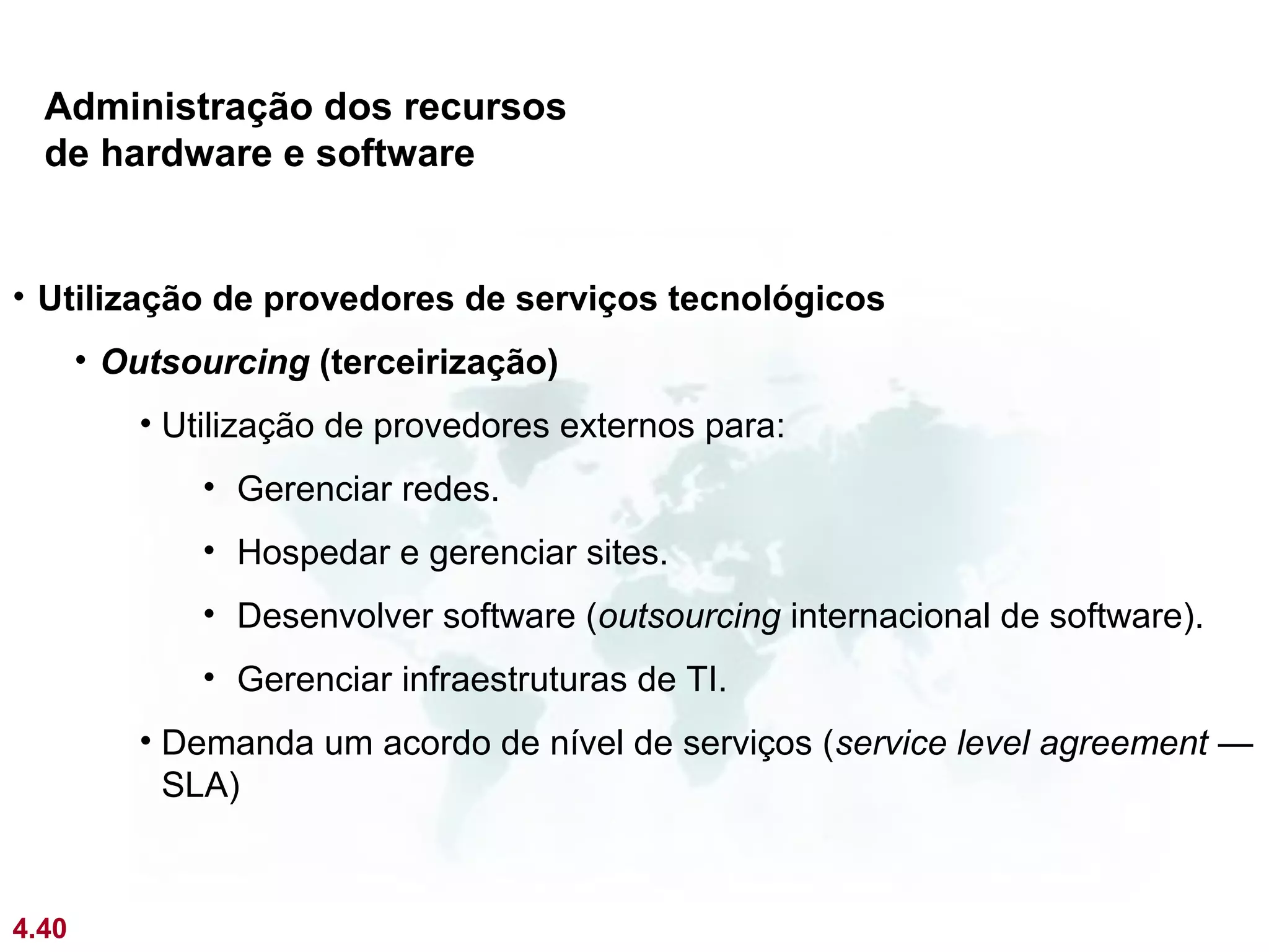 Administração dos recursos
  de hardware e software


• Utilização de provedores de serviços tecnológicos
       • Outsourcing (terceirização)
          • Utilização de provedores externos para:
              • Gerenciar redes.
              • Hospedar e gerenciar sites.
              • Desenvolver software (outsourcing internacional de software).
              • Gerenciar infraestruturas de TI.
          • Demanda um acordo de nível de serviços (service level agreement —
            SLA)



4.40
 