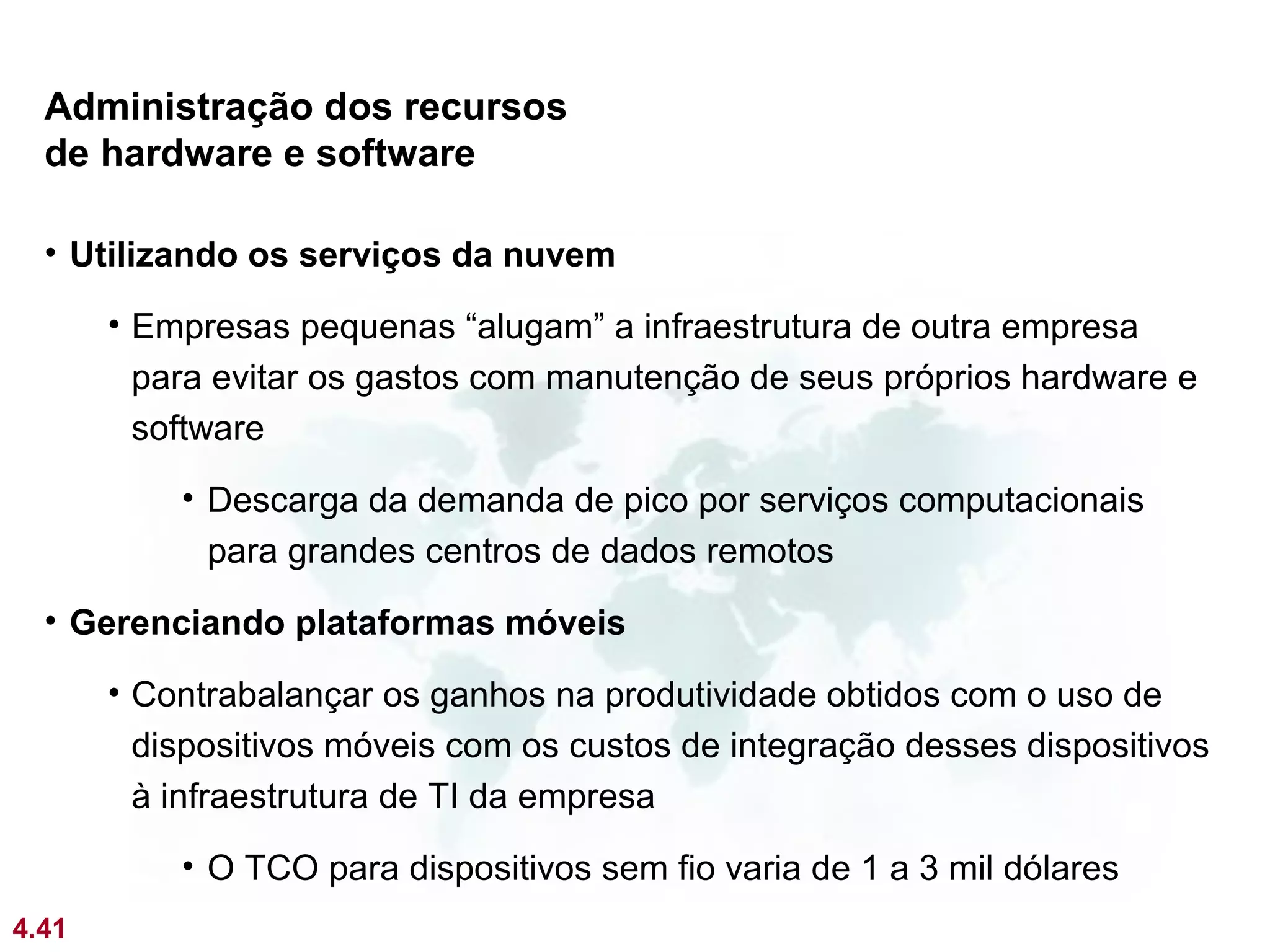 Administração dos recursos
  de hardware e software

  • Utilizando os serviços da nuvem

       • Empresas pequenas “alugam” a infraestrutura de outra empresa
         para evitar os gastos com manutenção de seus próprios hardware e
         software
           • Descarga da demanda de pico por serviços computacionais
             para grandes centros de dados remotos
  • Gerenciando plataformas móveis

       • Contrabalançar os ganhos na produtividade obtidos com o uso de
         dispositivos móveis com os custos de integração desses dispositivos
         à infraestrutura de TI da empresa
           • O TCO para dispositivos sem fio varia de 1 a 3 mil dólares
4.41
 