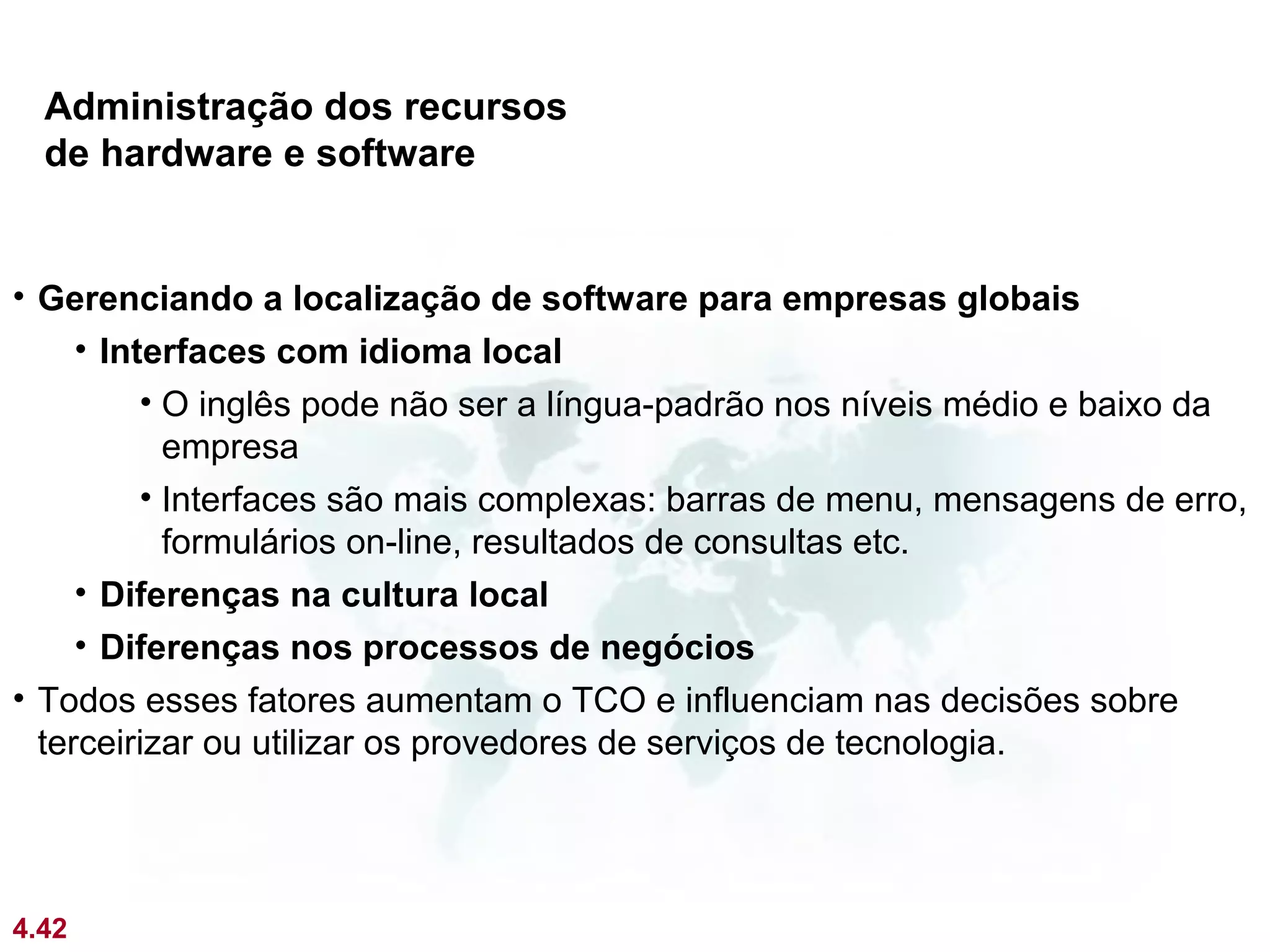 Administração dos recursos
  de hardware e software


• Gerenciando a localização de software para empresas globais
     • Interfaces com idioma local
          • O inglês pode não ser a língua-padrão nos níveis médio e baixo da
            empresa
          • Interfaces são mais complexas: barras de menu, mensagens de erro,
            formulários on-line, resultados de consultas etc.
     • Diferenças na cultura local
     • Diferenças nos processos de negócios
• Todos esses fatores aumentam o TCO e influenciam nas decisões sobre
  terceirizar ou utilizar os provedores de serviços de tecnologia.




4.42
 