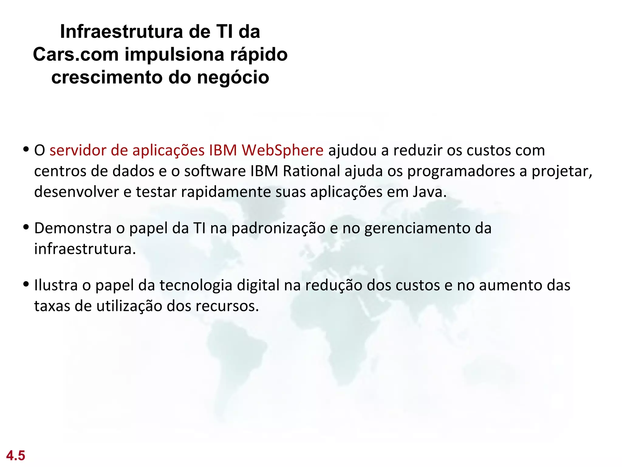 Infraestrutura de TI da
      Cars.com impulsiona rápido
       crescimento do negócio


  • O servidor de aplicações IBM WebSphere ajudou a reduzir os custos com
    centros de dados e o software IBM Rational ajuda os programadores a projetar,
    desenvolver e testar rapidamente suas aplicações em Java.

  • Demonstra o papel da TI na padronização e no gerenciamento da
    infraestrutura.

  • Ilustra o papel da tecnologia digital na redução dos custos e no aumento das
    taxas de utilização dos recursos.




4.5
 