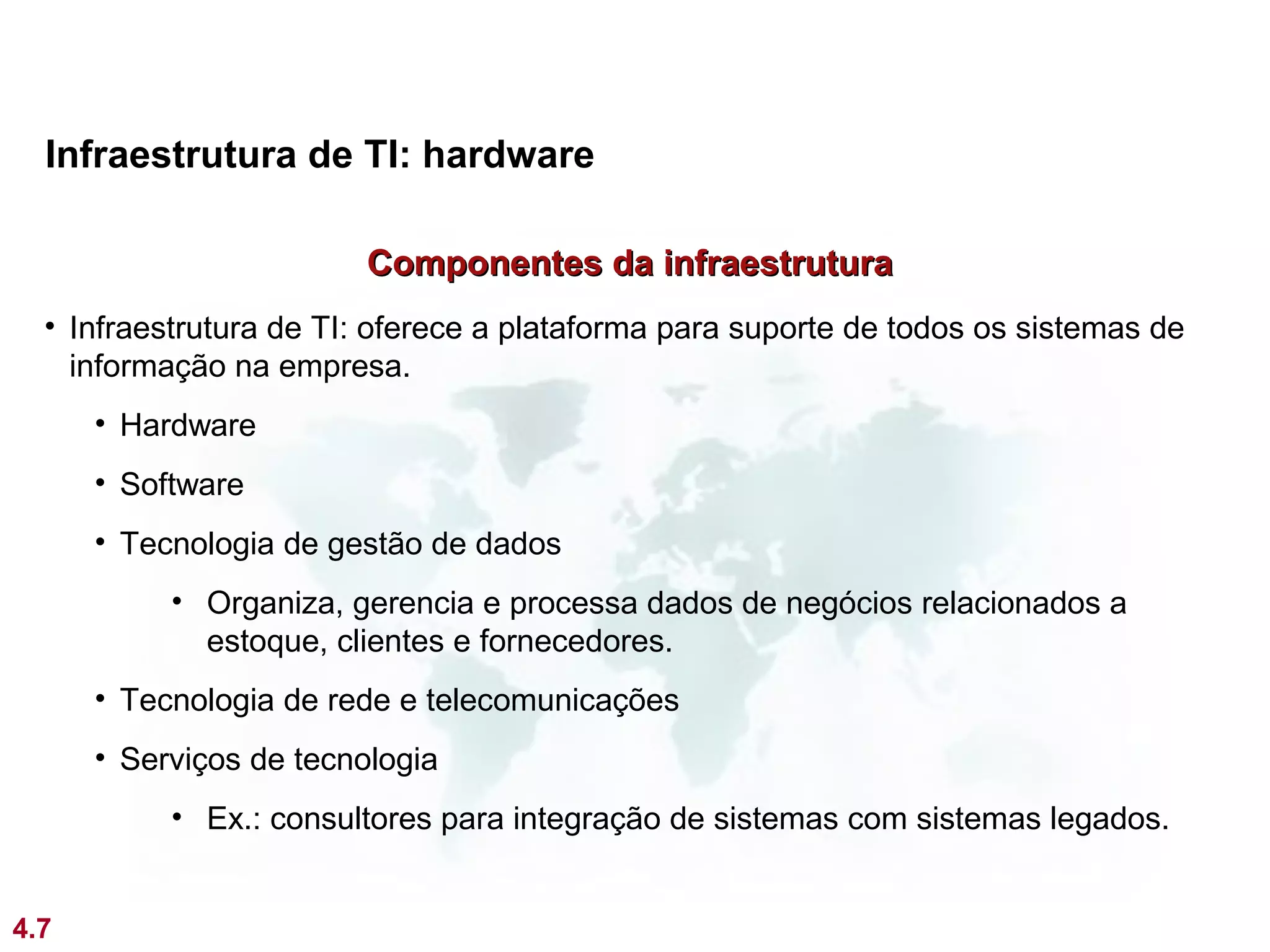 Infraestrutura de TI: hardware

                         Componentes da infraestrutura
  • Infraestrutura de TI: oferece a plataforma para suporte de todos os sistemas de
    informação na empresa.
      • Hardware
      • Software
      • Tecnologia de gestão de dados
           • Organiza, gerencia e processa dados de negócios relacionados a
             estoque, clientes e fornecedores.
      • Tecnologia de rede e telecomunicações
      • Serviços de tecnologia
           • Ex.: consultores para integração de sistemas com sistemas legados.


4.7
 