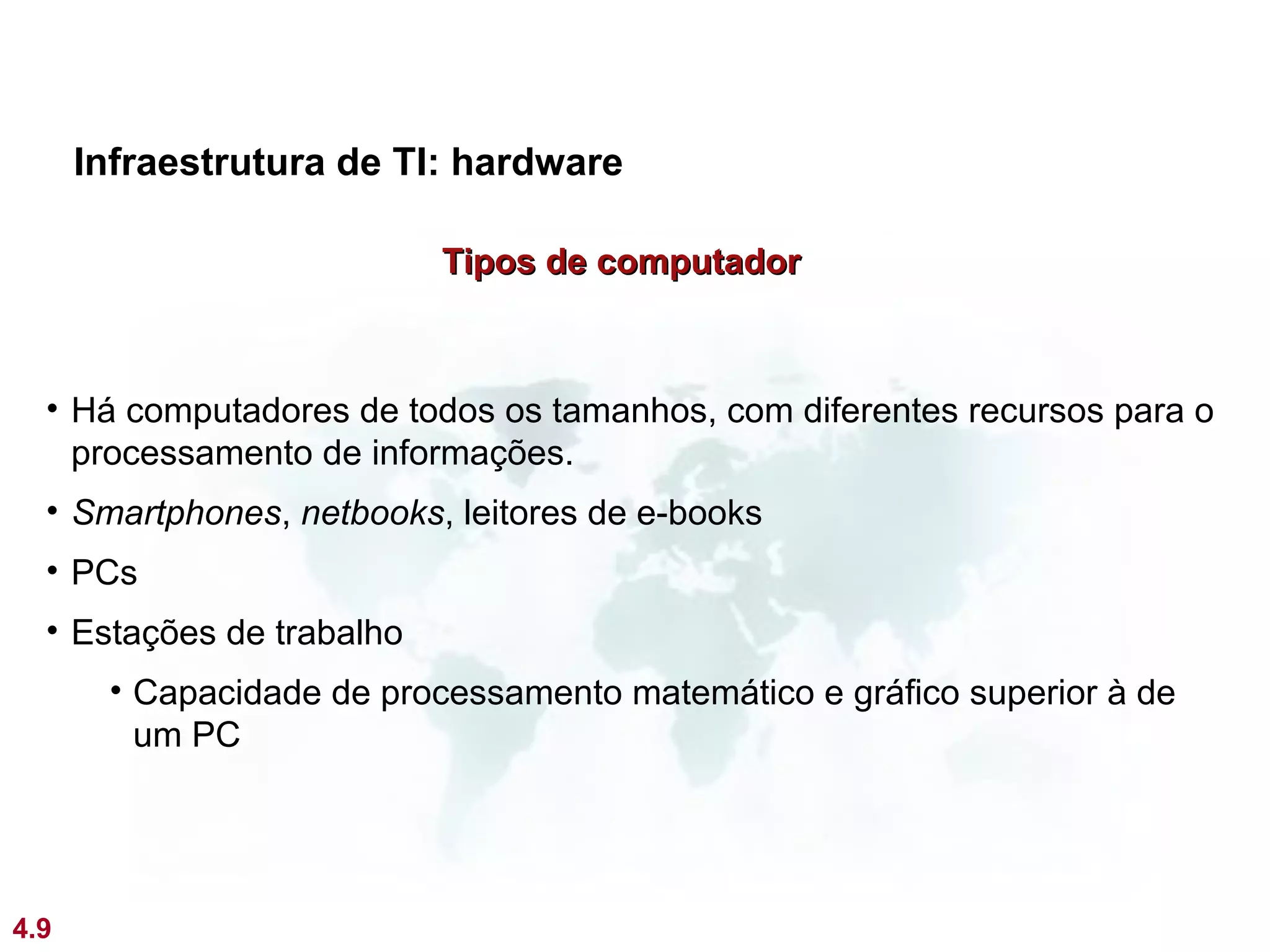 Infraestrutura de TI: hardware

                           Tipos de computador



  • Há computadores de todos os tamanhos, com diferentes recursos para o
    processamento de informações.
  • Smartphones, netbooks, leitores de e-books
  • PCs
  • Estações de trabalho
       • Capacidade de processamento matemático e gráfico superior à de
         um PC




4.9
 