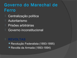 Governo do Marechal de
Ferro
 Centralização política
 Autoritarismo
 Prisões arbitrárias
 Governo inconstitucional
 REVOLTAS
Revolução Federalista (1893-1895)
Revolta da Armada (1893-1894)
 
