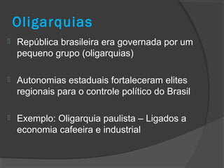 Oligarquias
 República brasileira era governada por um
pequeno grupo (oligarquias)
 Autonomias estaduais fortaleceram elites
regionais para o controle político do Brasil
 Exemplo: Oligarquia paulista – Ligados a
economia cafeeira e industrial
 