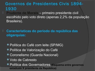 Governos de Presidentes Civis 1894-
1930
 Prudente de Morais – primeiro presidente civil
escolhido pelo voto direto (apenas 2,2% da população
Brasileira).
 Características do período da república das
oligarquias:
Política do Café com leite (SP/MG)
Política de Valorização do Café
Coronelismo (Guarda Nacional)
Voto de Cabresto
Política dos Governadores (Esquema entre governos
estaduais X presidente da República)
 