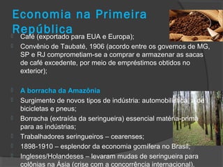 Economia na Primeira
República Café (exportado para EUA e Europa);
 Convênio de Taubaté, 1906 (acordo entre os governos de MG,
SP e RJ comprometiam-se a comprar e armazenar as sacas
de café excedente, por meio de empréstimos obtidos no
exterior);
 A borracha da Amazônia
 Surgimento de novos tipos de indústria: automobilística, a de
bicicletas e pneus;
 Borracha (extraída da seringueira) essencial matéria-prima
para as indústrias;
 Trabalhadores seringueiros – cearenses;
 1898-1910 – esplendor da economia gomífera no Brasil;
 Ingleses/Holandeses – levaram mudas de seringueira para
colônias na Ásia (crise com a concorrência internacional).
 