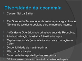 Diversidade da economia
 Cacau - Sul da Bahia;
 Rio Grande do Sul – economia voltada para agricultura e
fábricas de tecidos e bebidas para o mercado interno;
 Indústrias e Operários nos primeiros anos de República;
 A industrialização brasileira foi estimulada por:
 Capitais nacionais (acumulados com as exportações –
Café);
 Disponibilidade de matéria-prima;
 Mão de obra barata;
 Sistema de transporte ligados aos portos;
 SP tornou-se o estado mais industrializado do país.
 