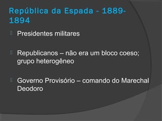 República da Espada - 1889-
1894
 Presidentes militares
 Republicanos – não era um bloco coeso;
grupo heterogêneo
 Governo Provisório – comando do Marechal
Deodoro
 