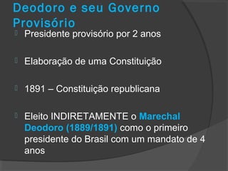 Deodoro e seu Governo
Provisório
 Presidente provisório por 2 anos
 Elaboração de uma Constituição
 1891 – Constituição republicana
 Eleito INDIRETAMENTE o Marechal
Deodoro (1889/1891) como o primeiro
presidente do Brasil com um mandato de 4
anos
 