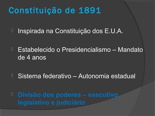 Constituição de 1891
 Inspirada na Constituição dos E.U.A.
 Estabelecido o Presidencialismo – Mandato
de 4 anos
 Sistema federativo – Autonomia estadual
 Divisão dos poderes – executivo,
legislativo e judiciário
 