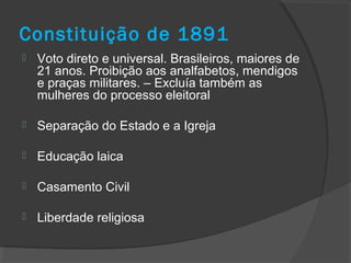Constituição de 1891
 Voto direto e universal. Brasileiros, maiores de
21 anos. Proibição aos analfabetos, mendigos
e praças militares. – Excluía também as
mulheres do processo eleitoral
 Separação do Estado e a Igreja
 Educação laica
 Casamento Civil
 Liberdade religiosa
 