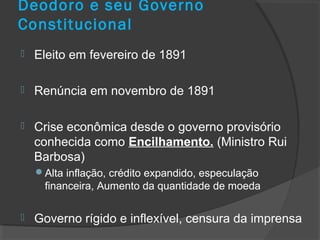 Deodoro e seu Governo
Constitucional
 Eleito em fevereiro de 1891
 Renúncia em novembro de 1891
 Crise econômica desde o governo provisório
conhecida como Encilhamento. (Ministro Rui
Barbosa)
Alta inflação, crédito expandido, especulação
financeira, Aumento da quantidade de moeda
 Governo rígido e inflexível, censura da imprensa
 