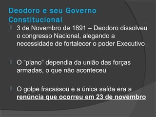 Deodoro e seu Governo
Constitucional
 3 de Novembro de 1891 – Deodoro dissolveu
o congresso Nacional, alegando a
necessidade de fortalecer o poder Executivo
 O “plano” dependia da união das forças
armadas, o que não aconteceu
 O golpe fracassou e a única saída era a
renúncia que ocorreu em 23 de novembro
 