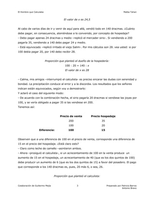 El Hombre que Calculaba                                                                        Malba Tahan


                                         El valor de x es 24,5


Al cabo de varios días de ir y venir de aquí para allá, vendió todo en 140 dracmas. ¿Cuánto
debe pagar, en consecuencia, ateniéndose a lo convenido, por concepto de hospedaje?
- Debo pagar apenas 24 dracmas y medio –replicó el mercader sirio-. Si vendiendo a 200
pagaría 35, vendiendo a 140 debo pagar 24 y medio.
- Está equivocado –replicó irritado el viejo Salim-. Por mis cálculos son 28. vea usted: si por
100 debía pagar 20, por 140 debo recibir 28.


                          Proporción que planteó el dueño de la hospedería:
                                          100 : 20 = 140 : x
                                          El valor de x es 28


- Calma, mis amigos –interrumpió el calculista- es preciso encarar las dudas con serenidad y
bondad. La precipitación conduce al error y a la discordia. Los resultados que los señores
indican están equivocados, según voy a demostrarlo:
Y aclaró el caso del siguiente modo:
- De acuerdo con la combinación hecha, el sirio pagaría 20 dracmas si vendiese las joyas por
100, y se vería obligado a pagar 35 si las vendiese en 200.
Tenemos así:


                                      Precio de venta            Precio hospedaje
                                             200                          35
                                             100                          20
                   Diferencia:               100                          15


Observen que a una diferencia de 100 en el precio de venta, corresponde una diferencia de
15 en el precio del hospedaje. ¿Está claro esto?
- Claro como leche de camello –asintieron ambos.
- Ahora –prosiguió el calculista-, si un acrecentamiento de 100 en la venta produce un
aumento de 15 en el hospedaje, un acrecentamiento de 40 (que es los dos quintos de 100)
debe producir un aumento de 6 (que es los dos quintos de 15) a favor del posadero. El pago
que corresponde a los 140 dracmas es, pues, 20 más 6, o sea, 26.


                                  Proporción que planteó el calculista:


Colaboración de Guillermo Mejía                     3                          Preparado por Patricio Barros
                                                                                             Antonio Bravo
 