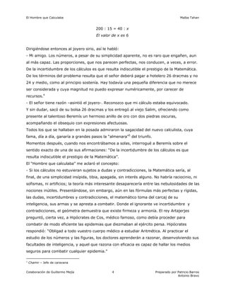 El Hombre que Calculaba                                                                 Malba Tahan


                                       200 : 15 = 40 : x
                                       El valor de x es 6


Dirigiéndose entonces al joyero sirio, así le habló:
- Mi amigo. Los números, a pesar de su simplicidad aparente, no es raro que engañen, aun
al más capaz. Las proporciones, que nos parecen perfectas, nos conducen, a veces, a error.
De la incertidumbre de los cálculos es que resulta indiscutible el prestigio de la Matemática.
De los términos del problema resulta que el señor deberá pagar a hotelero 26 dracmas y no
24 y medio, como al principio sostenía. Hay todavía una pequeña diferencia que no merece
ser considerada y cuya magnitud no puedo expresar numéricamente, por carecer de
recursos.4
- El señor tiene razón –asintió el joyero-. Reconozco que mi cálculo estaba equivocado.
Y sin dudar, sacó de su bolsa 26 dracmas y los entregó al viejo Salim, ofreciendo como
presente al talentoso Beremís un hermoso anillo de oro con dos piedras oscuras,
acompañando el obsequio con expresiones afectuosas.
Todos los que se hallaban en la posada admiraron la sagacidad del nuevo calculista, cuya
fama, día a día, ganaría a grandes pasos la “almenara”5 del triunfo.
Momentos después, cuando nos encontrábamos a solas, interrogué a Beremís sobre el
sentido exacto de una de sus afirmaciones: “De la incertidumbre de los cálculos es que
resulta indiscutible el prestigio de la Matemática”.
El “Hombre que calculaba” me aclaró el concepto:
- Si los cálculos no estuvieran sujetos a dudas y contradicciones, la Matemática sería, al
final, de una simplicidad insípida, tibia, apagada, sin interés alguno. No habría raciocinio, ni
sofismas, ni artificios; la teoría más interesante desaparecería entre las nebulosidades de las
nociones inútiles. Presentándose, sin embargo, aún en las fórmulas más perfectas y rígidas,
las dudas, incertidumbres y contradicciones, el matemático toma del carcaj de su
inteligencia, sus armas y se apresta a combatir. Donde el ignorante ve incertidumbre y
contradicciones, el geómetra demuestra que existe firmeza y armonía. El rey Artajerjes
preguntó, cierta vez, a Hipócrates de Cos, médico famoso, como debía proceder para
combatir de modo eficiente las epidemias que diezmaban al ejército persa. Hipócrates
respondió: “Obligad a todo vuestro cuerpo médico a estudiar Aritmética. Al practicar el
estudio de los números y las figuras, los doctores aprenderán a razonar, desenvolviendo sus
facultades de inteligencia, y aquel que razona con eficacia es capaz de hallar los medios
seguros para combatir cualquier epidemia.”

1
    Chamir – Jefe de caravana


Colaboración de Guillermo Mejía                 4                       Preparado por Patricio Barros
                                                                                      Antonio Bravo
 