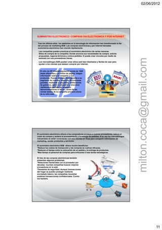 02/06/2012




SUMINISTRO ELECTRONICO: COMPRAS VIA ELECTRONICA Y POR INTERNET

Tras los últimos años los adelantos en la tecnología de información han transformado la faz
del proceso de marketing B2B. Las compras electrónicas y por internet llamadas
suministros electrónico han crecido rápidamente.
 Las compañías pueden practicas el suministro electrónico de varias maneras.
 Sitios de compra de la compañía; Donde anuncia sus necesidades de compra, solicita
 propuestas, negocia términos y coloca pedidos. O puede crear vínculos por medio de




                                                                                                milton.coca@gmail.com
 extranet con sus proveedores claves.
 Los mercadólogos B2B pueden crear sitios web bien diseñados y fáciles de usar para
 ayudar a los clientes que deseen comprar por internet.


   El sitio de HP (Hewlett-packard) consta de 1500
   áreas diferentes y un millón de pagina. Integra
   información sobre la compañía y sus
   productos. Pueden acceder directamente a su
   segmento de clientes, negocios de empresas
   grandes, medianas o pequeñas, instituciones
   de gobierno, salud o educación y encontrar
   rápidamente perfiles del producto.
   Aproximadamente el 55 por ciento de las
   ventas totales de la compañía proviene ahora
   de su sitio web.




El suministro electrónico ofrece a los compradores accesos a nuevos proveedores, reduce el
costo de compra y acelera el procesamiento y la entrega de pedidos. A su vez los mercadólogos
industriales se están conectando con sus clientes en línea para compartir información de
marketing, vender productos y servicios.

El suministro electrónico B2B ofrece mucho beneficios:
*Reduce los costos de transacción y las compras se vuelven eficaces.
*Reducen el tiempo entre la colocación de un pedido y la entrega de productos.
*Mas tiempo al personal de compras para enfocarse a mas temas estratégicos.

El Uso de las compras electrónicas también
presentan algunos problemas:
*Relaciones mantenidas con el proveedor por
décadas. muchas compañías buscan mejores
proveedores en la web.
*Desastres de seguridad. Aunque transacciones
del hogar se pueden proteger mediante
encriptado básico, las compañías necesitan
sostener transacciones confidenciales. Contra
los hackers.




                                                                                                                        11
 