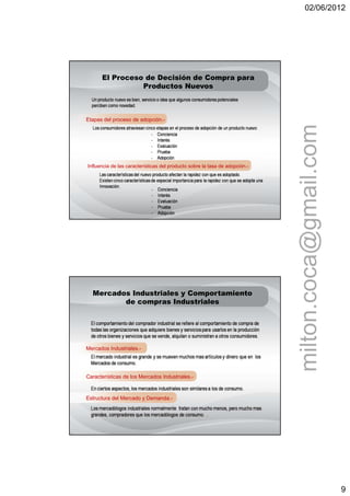 02/06/2012




      El Proceso de Decisión de Compra para
                Productos Nuevos



Etapas del proceso de adopción.-




                                                                             milton.coca@gmail.com
Influencia de las características del producto sobre la tasa de adopción.-




  Mercados Industriales y Comportamiento
         de compras Industriales




Mercados Industriales.-




Características de los Mercados Industriales.-



Estructura del Mercado y Demanda.-




                                                                                                     9
 