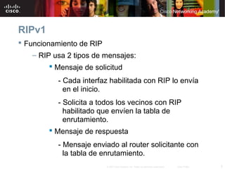 5© 2007 Cisco Systems, Inc. Todos los derechos reservados. Cisco Public
RIPv1
 Funcionamiento de RIP
– RIP usa 2 tipos de mensajes:
 Mensaje de solicitud
- Cada interfaz habilitada con RIP lo envía
en el inicio.
- Solicita a todos los vecinos con RIP
habilitado que envíen la tabla de
enrutamiento.
 Mensaje de respuesta
- Mensaje enviado al router solicitante con
la tabla de enrutamiento.
 