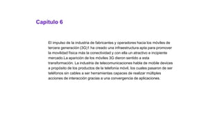 Capítulo 6
El impulso de la industria de fabricantes y operadores hacia los móviles de
tercera generación (3G)1 ha creado una infraestructura apta para promover
la movilidad física más la conectividad y con ella un atractivo e incipiente
mercado.La aparición de los móviles 3G dieron sentido a esta
transformación. La industria de telecomunicaciones habla de mobile devices
a propósito de los productos de la telefonía móvil, los cuales pasaron de ser
teléfonos sin cables a ser herramientas capaces de realizar múltiples
acciones de interacción gracias a una convergencia de aplicaciones.
 