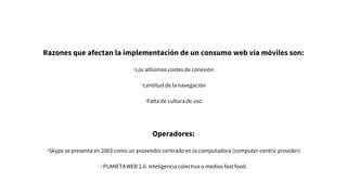 Razones que afectan la implementación de un consumo web vía móviles son:
•Los altísimos costes de conexión
•Lentitud de la navegación
•Falta de cultura de uso
Operadores:
•Skype se presenta en 2003 como un proveedor centrado en la computadora (computer-centric provider)
• PLANETA WEB 2.0. Inteligencia colectiva o medios fast food.
 