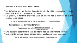 3. INFLACION Y PRESUPUESTO DE CAPITAL
 La inflación es un hecho importante de la vida económica y debe
considerarse en el presupuesto de capital.
 En general, la fórmula entre las tasas de interés real y nominal se puede
escribir como sigue:
Reordenando los términos tenemos:
 Esta ecuación determina la tasa de interés real de una manera precisa.
 La siguiente fórmula es una aproximación, usada para tasas menores:
 