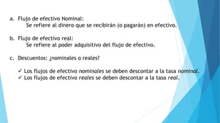 a. Flujo de efectivo Nominal:
Se refiere al dinero que se recibirán (o pagarán) en efectivo.
b. Flujo de efectivo real:
Se refiere al poder adquisitivo del flujo de efectivo.
c. Descuentos: ¿nominales o reales?
 Los flujos de efectivo nominales se deben descontar a la tasa nominal.
 Los flujos de efectivo reales se deben descontar a la tasa real.
 