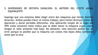 5. INVERSIONES DE DISTINTA DURACION: EL METODO DEL COSTO ANUAL
EQUIVALENTE
Suponga que una empresa debe elegir entre dos máquinas que tienen distinta
duración. Ambas pueden hacer el mismo trabajo, pero tienen diversos costos de
operación y duran periodos diferentes. Una aplicación simple de la regla del
VPN (valor presente neto) indica que se debe tomar la máquina cuyos costos
tengan el valor presente más bajo. No obstante, esta elección podría ser un
error porque es posible que la máquina con costos más bajos deba cambiarse
antes que la otra.
 